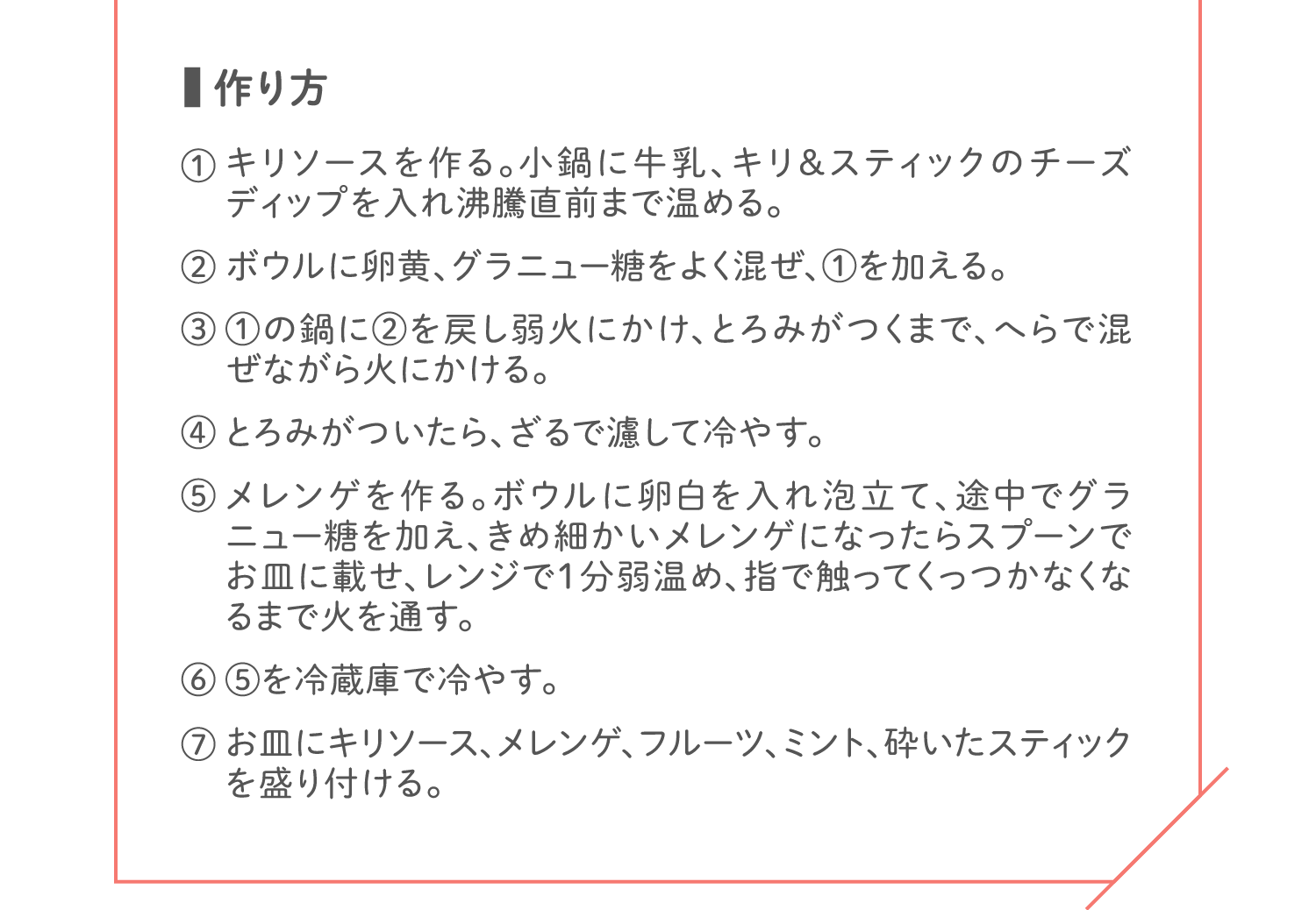 「作り方」① キリソースを作る。小鍋に牛乳、キリ&スティックのチーズディップを入れ沸騰直前まで温める。／② ボウルに卵黄、グラニュー糖をよく混ぜ、①を加える。／③ ①の鍋に②を戻し弱火にかけ、とろみがつくまで、へらで混ぜながら火にかける。／④ とろみがついたら、ざるで濾して冷やす。／⑤ メレンゲを作る。ボウルに卵白を入れ泡立て、途中でグラニュー糖を加え、きめ細かいメレンゲになったらスプーンでお皿に載せ、レンジで1分弱温め、指で触ってくっつかなくなるまで火を通す。／⑥ ⑤を冷蔵庫で冷やす。／⑦ お皿にキリソース、メレンゲ、フルーツ、ミント、砕いたスティックを盛り付ける。
